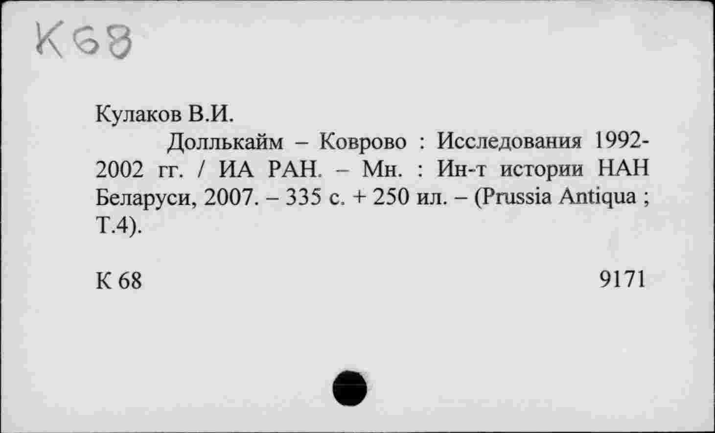 ﻿К<38
Кулаков В.И.
Доллькайм - Коврово : Исследования 1992-2002 гг. / ИА РАН. - Мн. : Ин-т истории НАН Беларуси, 2007. - 335 с. + 250 ил. - (Prussia Antiqua ; Т.4).
К 68
9171